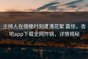 主持人在傍晚时刻遭遇花絮 震惊，杏吧app下载全网炸锅，详情揭秘