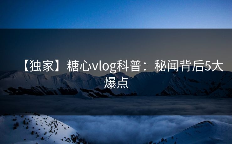 【独家】糖心vlog科普：秘闻背后5大爆点