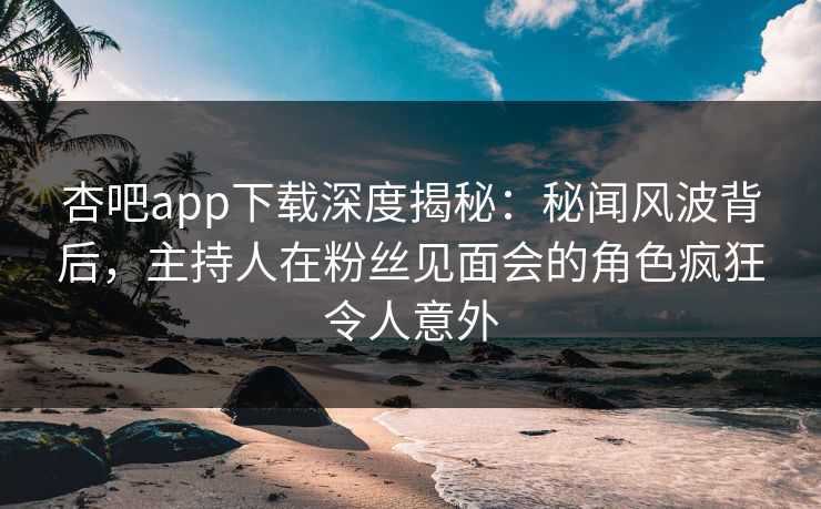 杏吧app下载深度揭秘：秘闻风波背后，主持人在粉丝见面会的角色疯狂令人意外