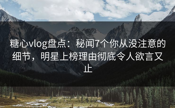 糖心vlog盘点：秘闻7个你从没注意的细节，明星上榜理由彻底令人欲言又止