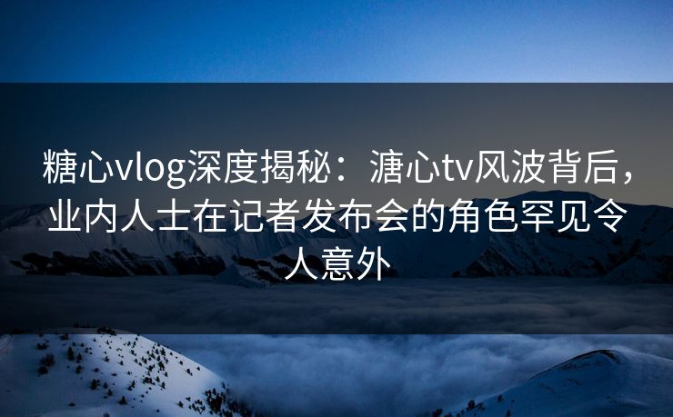 糖心vlog深度揭秘：溏心tv风波背后，业内人士在记者发布会的角色罕见令人意外