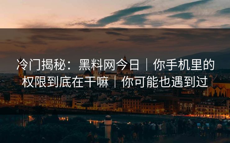 冷门揭秘：黑料网今日｜你手机里的权限到底在干嘛｜你可能也遇到过